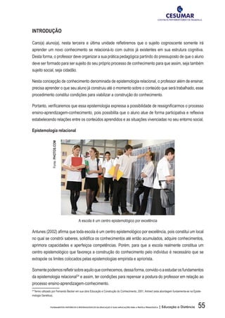 55FUNDAMENTOS HISTÓRICOS E EPISTEMOLÓGICOS DA EDUCAÇÃO E SUAS IMPLICAÇÕES PARA A PRÁTICA PEDAGÓGICA | Educação a Distância
INTRODUÇÃO
Caro(a) aluno(a), nesta terceira e última unidade refletiremos que o sujeito cognoscente somente irá
aprender um novo conhecimento se relacioná-lo com outros já existentes em sua estrutura cognitiva.
Desta forma, o professor deve organizar a sua prática pedagógica partindo do pressuposto de que o aluno
deve ser formado para ser sujeito do seu próprio processo de conhecimento para que assim, seja também
sujeito social, seja cidadão.
Nesta concepção de conhecimento denominada de epistemologia relacional, o professor além de ensinar,
precisa aprender o que seu aluno já construiu até o momento sobre o conteúdo que será trabalhado, esse
procedimento constitui condições para viabilizar a construção do conhecimento.
Portanto, verificaremos que essa epistemologia expressa a possibilidade de ressignificarmos o processo
ensino-aprendizagem-conhecimento, pois possibilita que o aluno atue de forma participativa e reflexiva
estabelecendo relações entre os conteúdos aprendidos e as situações vivenciadas no seu entorno social.
Epistemologia relacional
A escola é um centro epistemológico por excelência
Antunes (2002) afirma que toda escola é um centro epistemológico por excelência, pois constitui um local
no qual se constrói saberes, solidifica os conhecimentos até então acumulados, adquire conhecimentos,
aprimora capacidades e aperfeiçoa competências. Porém, para que a escola realmente constitua um
centro epistemológico que favoreça a construção do conhecimento pelo indivíduo é necessário que se
extrapole os limites colocados pelas epistemologias empirista e apriorista.
Somentepodemosrefletirsobreaquiloqueconhecemos,dessaforma,convido-oaestudarosfundamentos
da epistemologia relacional24
e assim, ter condições para repensar a postura do professor em relação ao
processo ensino-aprendizagem-conhecimento.
24
Termo utilizado por Fernando Becker em sua obra Educação e Construção do Conhecimento, 2001, Artmed (esta abordagem fundamenta-se na Episte-
mologia Genética).
Fonte:PHOTOS.COM
 