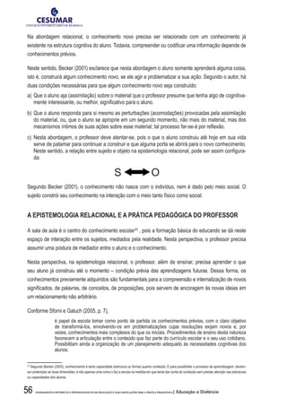 56 FUNDAMENTOS HISTÓRICOS E EPISTEMOLÓGICOS DA EDUCAÇÃO E SUAS IMPLICAÇÕES PARA A PRÁTICA PEDAGÓGICA| Educação a Distância
Na abordagem relacional, o conhecimento novo precisa ser relacionado com um conhecimento já
existente na estrutura cognitiva do aluno. Todavia, compreender ou codificar uma informação depende de
conhecimentos prévios.
Neste sentido, Becker (2001) esclarece que nesta abordagem o aluno somente aprenderá alguma coisa,
isto é, construirá algum conhecimento novo, se ele agir e problematizar a sua ação. Segundo o autor, há
duas condições necessárias para que algum conhecimento novo seja construído:
a)	Que o aluno aja (assimilação) sobre o material que o professor presume que tenha algo de cognitiva-
mente interessante, ou melhor, significativo para o aluno.
b)	Que o aluno responda para si mesmo as perturbações (acomodações) provocadas pela assimilação
do material, ou, que o aluno se aproprie em um segundo momento, não mais do material, mas dos
mecanismos íntimos de suas ações sobre esse material; tal processo far-se-á por reflexão.
c)	Nesta abordagem, o professor deve atentar-se, pois o que o aluno construiu até hoje em sua vida
serve de patamar para continuar a construir e que alguma porta se abrirá para o novo conhecimento.
Neste sentido, a relação entre sujeito e objeto na epistemologia relacional, pode ser assim configura-
da:
S O
Segundo Becker (2001), o conhecimento não nasce com o indivíduo, nem é dado pelo meio social. O
sujeito constrói seu conhecimento na interação com o meio tanto físico como social.
A EPISTEMOLOGIA RELACIONAL E A PRÁTICA PEDAGÓGICA DO PROFESSOR
A sala de aula é o centro do conhecimento escolar25
, pois a formação básica do educando se dá neste
espaço de interação entre os sujeitos, mediados pela realidade. Nesta perspectiva, o professor precisa
assumir uma postura de mediador entre o aluno e o conhecimento.
Nesta perspectiva, na epistemologia relacional, o professor, além de ensinar, precisa aprender o que
seu aluno já construiu até o momento – condição prévia das aprendizagens futuras. Dessa forma, os
conhecimentos previamente adquiridos são fundamentais para a compreensão e internalização de novos
significados, de palavras, de conceitos, de proposições, pois servem de ancoragem às novas ideias em
um relacionamento não arbitrário.
Conforme Sforni e Galuch (2005, p. 7),
é papel da escola tomar como ponto de partida os conhecimentos prévios, com o claro objetivo
de transformá-los, envolvendo-os em problematizações cujas resoluções exijam novos e, por
vezes, conhecimentos mais complexos do que os iniciais. Procedimentos de ensino desta natureza
favorecem a articulação entre o conteúdo que faz parte do currículo escolar e o seu uso cotidiano.
Possibilitam ainda a organização de um planejamento adequado às necessidades cognitivas dos
alunos.
25
Segundo Becker (2003), conhecimento é tanto capacidade (estrutura ou forma) quanto conteúdo. E para possibilitar o processo de aprendizagem, devem-
se contemplar as duas dimensões, e não apenas uma como o faz a escola na medida em que tenta dar conta do conteúdo sem prestar atenção nas estruturas
ou capacidades dos alunos.
 