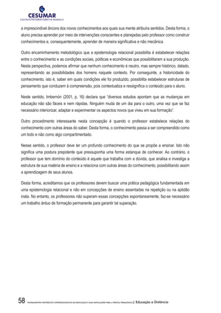 58 FUNDAMENTOS HISTÓRICOS E EPISTEMOLÓGICOS DA EDUCAÇÃO E SUAS IMPLICAÇÕES PARA A PRÁTICA PEDAGÓGICA| Educação a Distância
a imprescindível âncora dos novos conhecimentos aos quais sua mente atribuíra sentidos. Desta forma, o
aluno precisa aprender por meio de intervenções conscientes e planejadas pelo professor como construir
conhecimentos e, consequentemente, aprender de maneira significativa e não mecânica.
Outro encaminhamento metodológico que a epistemologia relacional possibilita é estabelecer relações
entre o conhecimento e as condições sociais, políticas e econômicas que possibilitaram a sua produção.
Nesta perspectiva, podemos afirmar que nenhum conhecimento é neutro, mas sempre histórico, datado,
representando as possibilidades dos homens naquele contexto. Por conseguinte, a historicidade do
conhecimento, isto é, saber em quais condições ele foi produzido, possibilita estabelecer estruturas de
pensamento que conduzem à compreensão, pois contextualiza e ressignifica o conteúdo para o aluno.
Neste sentido, Imbernón (2001, p. 16) declara que “diversos estudos apontam que as mudanças em
educação não são fáceis e nem rápidas. Ninguém muda de um dia para o outro, uma vez que se faz
necessário interiorizar, adaptar e experimentar os aspectos novos que viveu em sua formação”.
Outro procedimento interessante nesta concepção é quando o professor estabelece relações do
conhecimento com outras áreas do saber. Desta forma, o conhecimento passa a ser compreendido como
um todo e não como algo compartimentado.
Nesse sentido, o professor deve ter um profundo conhecimento do que se propõe a ensinar. Isto não
significa uma postura prepotente que pressuponha uma forma estanque de conhecer. Ao contrário, o
professor que tem domínio do conteúdo é aquele que trabalha com a dúvida, que analisa e investiga a
estrutura de sua matéria de ensino e a relaciona com outras áreas do conhecimento, possibilitando assim
a aprendizagem de seus alunos.
Desta forma, acreditamos que os professores devem buscar uma prática pedagógica fundamentada em
uma epistemologia relacional e não em concepções de ensino assentadas na repetição ou na aptidão
inata. No entanto, os professores não superam essas concepções espontaneamente, faz-se necessário
um trabalho árduo de formação permanente para garantir tal superação.
 