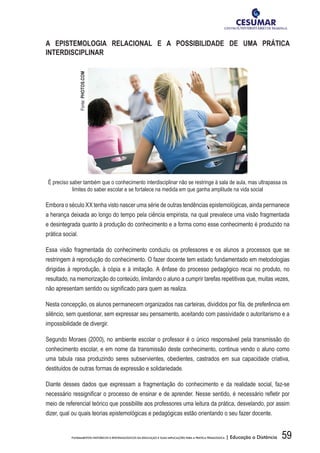 59FUNDAMENTOS HISTÓRICOS E EPISTEMOLÓGICOS DA EDUCAÇÃO E SUAS IMPLICAÇÕES PARA A PRÁTICA PEDAGÓGICA | Educação a Distância
A EPISTEMOLOGIA RELACIONAL E A POSSIBILIDADE DE UMA PRÁTICA
INTERDISCIPLINAR
É preciso saber também que o conhecimento interdisciplinar não se restringe à sala de aula, mas ultrapassa os
limites do saber escolar e se fortalece na medida em que ganha amplitude na vida social
Embora o século XX tenha visto nascer uma série de outras tendências epistemológicas, ainda permanece
a herança deixada ao longo do tempo pela ciência empirista, na qual prevalece uma visão fragmentada
e desintegrada quanto à produção do conhecimento e a forma como esse conhecimento é produzido na
prática social.
Essa visão fragmentada do conhecimento conduziu os professores e os alunos a processos que se
restringem à reprodução do conhecimento. O fazer docente tem estado fundamentado em metodologias
dirigidas à reprodução, à cópia e à imitação. A ênfase do processo pedagógico recai no produto, no
resultado, na memorização do conteúdo, limitando o aluno a cumprir tarefas repetitivas que, muitas vezes,
não apresentam sentido ou significado para quem as realiza.
Nesta concepção, os alunos permanecem organizados nas carteiras, divididos por fila, de preferência em
silêncio, sem questionar, sem expressar seu pensamento, aceitando com passividade o autoritarismo e a
impossibilidade de divergir.
Segundo Moraes (2000), no ambiente escolar o professor é o único responsável pela transmissão do
conhecimento escolar, e em nome da transmissão deste conhecimento, continua vendo o aluno como
uma tabula rasa produzindo seres subservientes, obedientes, castrados em sua capacidade criativa,
destituídos de outras formas de expressão e solidariedade.
Diante desses dados que expressam a fragmentação do conhecimento e da realidade social, faz-se
necessário ressignificar o processo de ensinar e de aprender. Nesse sentido, é necessário refletir por
meio de referencial teórico que possibilite aos professores uma leitura da prática, desvelando, por assim
dizer, qual ou quais teorias epistemológicas e pedagógicas estão orientando o seu fazer docente.
Fonte:PHOTOS.COM
 