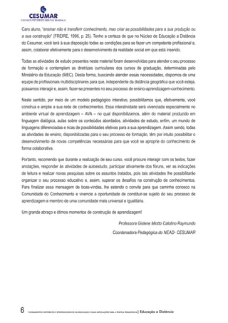 6 FUNDAMENTOS HISTÓRICOS E EPISTEMOLÓGICOS DA EDUCAÇÃO E SUAS IMPLICAÇÕES PARA A PRÁTICA PEDAGÓGICA| Educação a Distância
Caro aluno, “ensinar não é transferir conhecimento, mas criar as possibilidades para a sua produção ou
a sua construção” (FREIRE, 1996, p. 25). Tenho a certeza de que no Núcleo de Educação a Distância
do Cesumar, você terá à sua disposição todas as condições para se fazer um competente profissional e,
assim, colaborar efetivamente para o desenvolvimento da realidade social em que está inserido.
Todas as atividades de estudo presentes neste material foram desenvolvidas para atender o seu processo
de formação e contemplam as diretrizes curriculares dos cursos de graduação, determinadas pelo
Ministério da Educação (MEC). Desta forma, buscando atender essas necessidades, dispomos de uma
equipe de profissionais multidisciplinares para que, independente da distância geográfica que você esteja,
possamos interagir e, assim, fazer-se presentes no seu processo de ensino-aprendizagem-conhecimento.
Neste sentido, por meio de um modelo pedagógico interativo, possibilitamos que, efetivamente, você
construa e amplie a sua rede de conhecimentos. Essa interatividade será vivenciada especialmente no
ambiente virtual de aprendizagem – AVA – no qual disponibilizamos, além do material produzido em
linguagem dialógica, aulas sobre os conteúdos abordados, atividades de estudo, enfim, um mundo de
linguagens diferenciadas e ricas de possibilidades efetivas para a sua aprendizagem. Assim sendo, todas
as atividades de ensino, disponibilizadas para o seu processo de formação, têm por intuito possibilitar o
desenvolvimento de novas competências necessárias para que você se aproprie do conhecimento de
forma colaborativa.
Portanto, recomendo que durante a realização de seu curso, você procure interagir com os textos, fazer
anotações, responder às atividades de autoestudo, participar ativamente dos fóruns, ver as indicações
de leitura e realizar novas pesquisas sobre os assuntos tratados, pois tais atividades lhe possibilitarão
organizar o seu processo educativo e, assim, superar os desafios na construção de conhecimentos.
Para finalizar essa mensagem de boas-vindas, lhe estendo o convite para que caminhe conosco na
Comunidade do Conhecimento e vivencie a oportunidade de constituir-se sujeito do seu processo de
aprendizagem e membro de uma comunidade mais universal e igualitária.
Um grande abraço e ótimos momentos de construção de aprendizagem!
Professora Gislene Miotto Catolino Raymundo
Coordenadora Pedagógica do NEAD- CESUMAR
 
