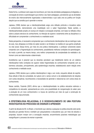 60 FUNDAMENTOS HISTÓRICOS E EPISTEMOLÓGICOS DA EDUCAÇÃO E SUAS IMPLICAÇÕES PARA A PRÁTICA PEDAGÓGICA| Educação a Distância
Desta forma, o professor será capaz de reconhecer, por meio das atividades pedagógicas privilegiadas, a
concepção de ensino e aprendizagem que orienta o seu fazer pedagógico, percebendo que as atividades
de ensino são intencionalmente organizadas e desenvolvidas e que cada uma se justifica em função
daquilo que se acredita que é aprender e ensinar.
Japiassu (1996) declara que a interdisciplinaridade exige uma reflexão profunda e inovadora sobre
o conhecimento, demonstrando uma insatisfação com o saber fragmentado. Neste sentido, a
interdisciplinaridade propõe um avanço em relação à concepção empirista, com base na reflexão crítica
sobre a própria estrutura do conhecimento, na intenção de superar o isolamento entre as disciplinas e a
dificuldade em compreender o conhecimento e a realidade social.
Nesta perspectiva, é necessário compreender que o conhecimento interdisciplinar não se restringe à sala
de aula, mas ultrapassa os limites do saber escolar e se fortalece na medida em que ganha amplitude
na vida social. Dessa forma, por meio de uma prática interdisciplinar, o professor certamente estará
rompendo com a fragmentação do conhecimento, possibilitando melhores condições de aprendizagem,
de modo a permitir, ao mesmo tempo, uma melhor compreensão da complexidade da realidade e do
homem como ser determinante e determinado.
Acreditamos que é possível que os docentes percebam que trabalhando dentro de um sistema
interdisciplinar terão condições de superar visões fragmentadas do conhecimento rompendo com as
barreiras colocadas, principalmente, pela epistemologia empirista, estabelecendo assim relação entre
conhecimento e realidade social.
Japiassu (1995) declara que a prática interdisciplinar é algo a ser vivido, enquanto atitude de espírito.
Essa atitude é feita de curiosidade, de ruptura com o senso comum e de estabelecimento de relações
com outras disciplinas, reconhecendo a necessidade de aprender e relacionar-se com outras áreas do
conhecimento.
Nesse sentido, Fazenda (2001) afirma que a interdisciplinaridade na prática educativa estimula a
competência do educador, apresentando-se como uma possibilidade de reorganização do saber para
a produção de um novo conhecimento e a busca de caminhos por meio do qual a construção do
conhecimento seja priorizada.
A EPISTEMOLOGIA RELACIONAL E O DESENVOLVIMENTO DE UMA POSTURA
INVESTIGATIVA NO PROCESSO DE ENSINAR E APRENDER
A partir da década de 80, no Brasil, o movimento que valoriza a pesquisa na prática docente está sendo
discutida por grandes fóruns e também por pesquisadores e educadores que, por meio de estudos e
propostas, buscam romper com a concepção empirista, encaminhando possíveis metodologias que
ressignifiquem o processo de ensinar e aprender.
 