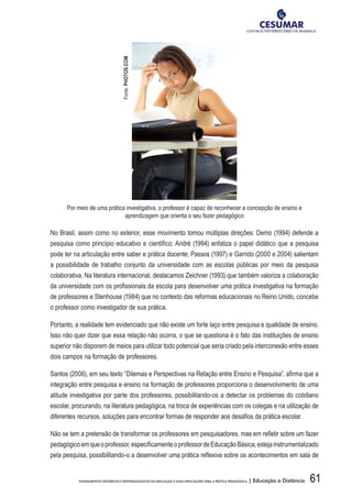 61FUNDAMENTOS HISTÓRICOS E EPISTEMOLÓGICOS DA EDUCAÇÃO E SUAS IMPLICAÇÕES PARA A PRÁTICA PEDAGÓGICA | Educação a Distância
Por meio de uma prática investigativa, o professor é capaz de reconhecer a concepção de ensino e
aprendizagem que orienta o seu fazer pedagógico
No Brasil, assim como no exterior, esse movimento tomou múltiplas direções: Demo (1994) defende a
pesquisa como princípio educativo e científico; André (1994) enfatiza o papel didático que a pesquisa
pode ter na articulação entre saber e prática docente; Passos (1997) e Garrido (2000 e 2004) salientam
a possibilidade de trabalho conjunto da universidade com as escolas públicas por meio da pesquisa
colaborativa. Na literatura internacional, destacamos Zeichner (1993) que também valoriza a colaboração
da universidade com os profissionais da escola para desenvolver uma prática investigativa na formação
de professores e Stenhouse (1984) que no contexto das reformas educacionais no Reino Unido, concebe
o professor como investigador de sua prática.
Portanto, a realidade tem evidenciado que não existe um forte laço entre pesquisa e qualidade de ensino.
Isso não quer dizer que essa relação não ocorra, o que se questiona é o fato das instituições de ensino
superior não disporem de meios para utilizar todo potencial que seria criado pela interconexão entre esses
dois campos na formação de professores.
Santos (2006), em seu texto “Dilemas e Perspectivas na Relação entre Ensino e Pesquisa”, afirma que a
integração entre pesquisa e ensino na formação de professores proporciona o desenvolvimento de uma
atitude investigativa por parte dos professores, possibilitando-os a detectar os problemas do cotidiano
escolar, procurando, na literatura pedagógica, na troca de experiências com os colegas e na utilização de
diferentes recursos, soluções para encontrar formas de responder aos desafios da prática escolar.
Não se tem a pretensão de transformar os professores em pesquisadores, mas em refletir sobre um fazer
pedagógicoemqueoprofessor,especificamenteoprofessordeEducaçãoBásica,estejainstrumentalizado
pela pesquisa, possibilitando-o a desenvolver uma prática reflexiva sobre os acontecimentos em sala de
Fonte:PHOTOS.COM
 