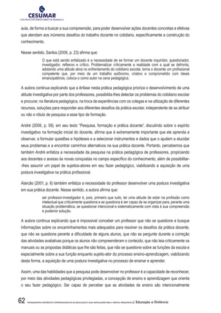 62 FUNDAMENTOS HISTÓRICOS E EPISTEMOLÓGICOS DA EDUCAÇÃO E SUAS IMPLICAÇÕES PARA A PRÁTICA PEDAGÓGICA| Educação a Distância
aula, de forma a buscar a sua compreensão, para poder desenvolver ações docentes concretas e efetivas
que atendam aos inúmeros desafios do trabalho docente no cotidiano, especificamente a construção do
conhecimento.
Nesse sentido, Santos (2006, p. 23) afirma que:
O que está sendo enfatizado é a necessidade de se formar um docente inquiridor, questionador,
investigador, reflexivo e crítico. Problematizar criticamente a realidade com a qual se defronta,
adotando uma atitude ativa no enfrentamento do cotidiano escolar, torna o docente um profissional
competente que, por meio de um trabalho autônomo, criativo e comprometido com ideais
emancipatórios, coloca-o como autor na cena pedagógica.
A autora continua explicando que a ênfase nesta prática pedagógica prioriza o desenvolvimento de uma
atitude investigativa por parte dos professores, possibilita-lhes detectar os problemas do cotidiano escolar
e procurar, na literatura pedagógica, na troca de experiências com os colegas e na utilização de diferentes
recursos, soluções para responder aos diferentes desafios da prática escolar, independente de se atribuir
ou não o rótulo de pesquisa a esse tipo de formação.
André (2006, p. 59), em seu texto “Pesquisa, formação e prática docente”, discutindo sobre o espírito
investigativo na formação inicial do docente, afirma que é extremamente importante que ele aprenda a
observar, a formular questões e hipóteses e a selecionar instrumentos e dados que o ajudem a elucidar
seus problemas e a encontrar caminhos alternativos na sua prática docente. Portanto, percebemos que
também André enfatiza a necessidade da pesquisa na prática pedagógica de professores, propiciando
aos docentes o acesso às novas conquistas no campo específico do conhecimento, além de possibilitar-
-lhes assumir um papel de sujeitos-atores em seu fazer pedagógico, viabilizando a aquisição de uma
postura investigativa na prática profissional.
Alarcão (2001, p. 6) também enfatiza a necessidade do professor desenvolver uma postura investigativa
em sua prática docente. Nesse sentido, a autora afirma que:
ser professor-investigador é, pois, primeiro que tudo, ter uma atitude de estar na profissão como
intelectual que criticamente questiona e se questiona é ser capaz de se organizar para, perante uma
situação problemática, se questionar intencional e sistematicamente com vista à sua compreensão
e posterior solução.
A autora continua explicando que é impossível conceber um professor que não se questione e busque
informações sobre os encaminhamentos mais adequados para resolver os desafios da prática docente,
que não se questione perante a dificuldade de alguns alunos, que não se pergunte durante a correção
das atividades avaliativas porque os alunos não compreenderam o conteúdo, que não leia criticamente os
manuais ou as propostas didáticas que lhe são feitas, que não se questione sobre as funções da escola e
especialmente sobre a sua função enquanto sujeito-ator do processo ensino-aprendizagem, viabilizando
desta forma, a aquisição de uma postura investigativa no processo de ensinar e aprender.
Assim, uma das habilidades que a pesquisa pode desenvolver no professor é a capacidade de reconhecer,
por meio das atividades pedagógicas privilegiadas, a concepção de ensino e aprendizagem que orienta
o seu fazer pedagógico. Ser capaz de perceber que as atividades de ensino são intencionalmente
 