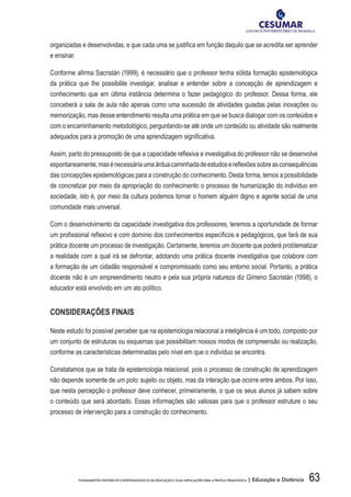 63FUNDAMENTOS HISTÓRICOS E EPISTEMOLÓGICOS DA EDUCAÇÃO E SUAS IMPLICAÇÕES PARA A PRÁTICA PEDAGÓGICA | Educação a Distância
organizadas e desenvolvidas, e que cada uma se justifica em função daquilo que se acredita ser aprender
e ensinar.
Conforme afirma Sacristán (1999), é necessário que o professor tenha sólida formação epistemológica
da prática que lhe possibilite investigar, analisar e entender sobre a concepção de aprendizagem e
conhecimento que em última instância determina o fazer pedagógico do professor. Dessa forma, ele
conceberá a sala de aula não apenas como uma sucessão de atividades guiadas pelas inovações ou
memorização, mas desse entendimento resulta uma prática em que se busca dialogar com os conteúdos e
com o encaminhamento metodológico, perguntando-se até onde um conteúdo ou atividade são realmente
adequados para a promoção de uma aprendizagem significativa.
Assim, parto do pressuposto de que a capacidade reflexiva e investigativa do professor não se desenvolve
espontaneamente,masénecessáriaumaárduacaminhadadeestudosereflexõessobreasconsequências
das concepções epistemológicas para a construção do conhecimento. Desta forma, temos a possibilidade
de concretizar por meio da apropriação do conhecimento o processo de humanização do indivíduo em
sociedade, isto é, por meio da cultura podemos tornar o homem alguém digno e agente social de uma
comunidade mais universal.
Com o desenvolvimento da capacidade investigativa dos professores, teremos a oportunidade de formar
um profissional reflexivo e com domínio dos conhecimentos específicos e pedagógicos, que fará de sua
prática docente um processo de investigação. Certamente, teremos um docente que poderá problematizar
a realidade com a qual irá se defrontar, adotando uma prática docente investigativa que colabore com
a formação de um cidadão responsável e compromissado como seu entorno social. Portanto, a prática
docente não é um empreendimento neutro e pela sua própria natureza diz Gimeno Sacristán (1998), o
educador está envolvido em um ato político.
CONSIDERAÇÕES FINAIS
Neste estudo foi possível perceber que na epistemologia relacional a inteligência é um todo, composto por
um conjunto de estruturas ou esquemas que possibilitam nossos modos de compreensão ou realização,
conforme as características determinadas pelo nível em que o indivíduo se encontra.
Constatamos que se trata de epistemologia relacional, pois o processo de construção de aprendizagem
não depende somente de um polo: sujeito ou objeto, mas da interação que ocorre entre ambos. Por isso,
que nesta percepção o professor deve conhecer, primeiramente, o que os seus alunos já sabem sobre
o conteúdo que será abordado. Essas informações são valiosas para que o professor estruture o seu
processo de intervenção para a construção do conhecimento.
 