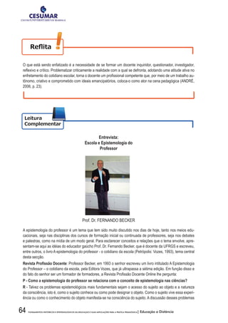 64 FUNDAMENTOS HISTÓRICOS E EPISTEMOLÓGICOS DA EDUCAÇÃO E SUAS IMPLICAÇÕES PARA A PRÁTICA PEDAGÓGICA| Educação a Distância
O que está sendo enfatizado é a necessidade de se formar um docente inquiridor, questionador, investigador,
refl	exivo	e	crítico.	Problematizar	criticamente	a	realidade	com	a	qual	se	defronta,	adotando	uma	atitude	ativa	no	
enfretamento	do	cotidiano	escolar,	torna	o	docente	um	profi	ssional	competente	que,	por	meio	de	um	trabalho	au-
tônomo, criativo e comprometido com ideais emancipatórios, coloca-o como ator na cena pedagógica (ANDRÉ,
2006, p. 23).
Entrevista:
Escola e Epistemologia do
Professor	
Prof. Dr. FERNANDO BECKER
A epistemologia do professor é um tema que tem sido muito discutido nos dias de hoje, tanto nos meios edu-
cacionais, seja nas disciplinas dos cursos de formação inicial ou continuada de professores, seja nos debates
e palestras, como na mídia de um modo geral. Para esclarecer conceitos e relações que o tema envolve, apre-
sentam-se aqui as idéias do educador gaúcho Prof. Dr. Fernando Becker, que é docente da UFRGS e escreveu,
entre outros, o livro A epistemologia do professor - o cotidiano da escola (Petrópolis: Vozes, 1993), tema central
desta secção.
Revista	Profi	ssão	Docente: Professor Becker, em 1993 o senhor escreveu um livro intitulado A Epistemologia
do Professor – o cotidiano da escola, pela Editora Vozes, que já ultrapassa a sétima edição. Em função disso e
do	fato	do	senhor	ser	um	formador	de	formadores,	a	Revista	Profi	ssão	Docente	Online	lhe	pergunta:
P	-	Como	a	epistemologia	do	professor	se	relaciona	com	o	conceito	de	epistemologia	nas	ciências?
R - Talvez os problemas epistemológicos mais fundamentais sejam o acesso do sujeito ao objeto e a natureza
da consciência, isto é, como o sujeito conhece ou como pode designar o objeto. Como o sujeito vive essa experi-
ência ou como o conhecimento do objeto manifesta-se na consciência do sujeito. A discussão desses problemas
 