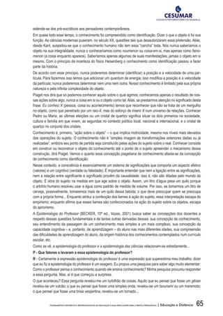65FUNDAMENTOS HISTÓRICOS E EPISTEMOLÓGICOS DA EDUCAÇÃO E SUAS IMPLICAÇÕES PARA A PRÁTICA PEDAGÓGICA | Educação a Distância
estende-se dos pré-socráticos aos pensadores contemporâneos.
Em quase todo esse tempo, o conhecimento foi compreendido como identificação. Dizer o que o objeto é foi sua
função. As ciências modernas puseram, no século XX, questões tais que desautorizaram essa pretensão. Aliás,
desde Kant, suspeitou-se que o conhecimento humano não tem essa “cancha” toda. Nós nunca saberíamos o
objeto na sua integralidade; nunca o conheceríamos como noumenon ou coisa-em-si, mas apenas como faino-
menon (a coisa enquanto aparece). Saberíamos apenas algumas de suas manifestações, jamais o objeto em si
mesmo. Com o princípio da incerteza do físico Heisenberg o conhecimento como identificação passou a fazer
parte da história.
De acordo com esse princípio, nunca poderemos determinar (identificar) a posição e a velocidade de uma par-
tícula. Para fazermos isso temos que adicionar um quantum de energia; isso modifica a posição e a velocidade
da partícula; nunca poderemos determinar nem uma nem outra. Nosso conhecimento é limitado pela sua própria
natureza e pela infinita complexidade do objeto.
Piaget nos dirá que só podemos conhecer aquilo sobre o qual agimos; conhecemos apenas o resultado de nos-
sas ações sobre algo; nunca a coisa em si ou o objeto como tal.Aliás, se prestarmos atenção no significado desta
frase: Eu conheci X (pessoa, coisa ou acontecimento) temos que reconhecer que não se trata de um mergulho
no objeto, como que penetrado por um raio-X, mas do esforço de inserir X num universo de relações. Conhecer
Pedro ou Maria, as últimas eleições ou um cristal de quartzo significa situar os dois primeiros na sociedade,
cultura e família em que vivem, as segundas no contexto político local, nacional e internacional, e o cristal de
quartzo no conjunto dos cristais.
Conhecimento é, primeiro, “ação sobre o objeto” – o que implica motricidade, mesmo nos níveis mais elevados
das operações do sujeito. O conhecimento não é “simples imagem de transformações exteriores dadas ou já
realizadas”, embora seu ponto de partida seja constituído pelas ações do sujeito sobre o real. Conhecer consiste
em construir ou reconstruir o objeto do conhecimento até o ponto de o sujeito apreender o mecanismo dessa
construção, dirá Piaget. Vemos o quanto essa concepção piagetiana de conhecimento afasta-se da concepção
de conhecimento como identificação.
Nesse contexto, a consciência é essencialmente um sistema de significações que comporta um aspecto afetivo
(valores) e um cognitivo (verdade ou falsidade). É importante entender que nem a ligação entre as significações,
nem a relação entre significante e significado provêm da causalidade; isso é, não são ditadas pelo mundo do
objeto. É obra do sujeito na medida em que age sobre o objeto. Assim, um litro d’água pesa um quilo porque
o arbítrio humano resolveu usar a água como padrão de medida de volume. Por isso, se tomarmos um litro de
cerveja, possivelmente, tomaremos mais de um quilo dessa bebida; o que deve preocupar quem se preocupa
com a própria forma... Enquanto atribui a confecção dos liames à ação do sujeito, essa interpretação escapa do
empirismo; enquanto afirma que esses liames são confeccionados na ação do sujeito sobre os objetos, escapa
do apriorismo.
A Epistemologia do Professor (BECKER, 10ª ed., Vozes, 2001) busca saber as concepções dos docentes a
respeito dessas questões fundamentais e de tantas outras derivadas dessas: sua concepção de conhecimento,
seu entendimento da passagem de um conhecimento mais simples a um mais complexo, sua concepção da
capacidade cognitiva – e, portanto, de aprendizagem – do aluno nas mais diferentes idades, sua compreensão
das dificuldades de aprendizagem do aluno, da origem histórica dos conhecimentos contemplados num currículo
escolar, etc.
Como se vê, a epistemologia do professor e a epistemologia das ciências relacionam-se estreitamente...
P - Que fatores o levaram a essa epistemologia do professor?
R - Certamente a expressão epistemologia do professor é uma expressão que superestima meu trabalho; dizer
que eu fiz a epistemologia do professor é um exagero. Eu propus uma pesquisa para saber algo muito elementar:
Como o professor pensa o conhecimento quando ele ensina conhecimento? Minha pesquisa procurou responder
a essa pergunta. Mas, aí é que começou a surpresa.
O que aconteceu? Essa pergunta revelou-me um turbilhão de coisas. Aquilo que eu pensei que fosse um gêiser
revelou-se um vulcão; o que eu pensei que fosse uma simples onda, revelou-se um tsounami ou um maremoto;
o que pensei que fosse uma brisa vespertina, revelou-se um tornado...
 