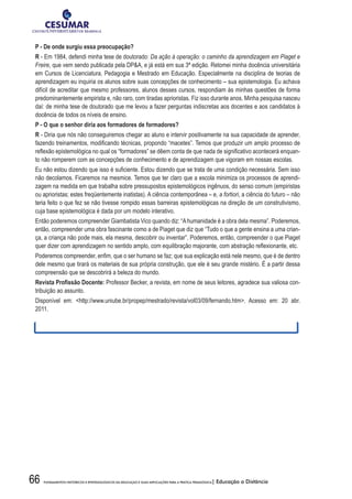 66 FUNDAMENTOS HISTÓRICOS E EPISTEMOLÓGICOS DA EDUCAÇÃO E SUAS IMPLICAÇÕES PARA A PRÁTICA PEDAGÓGICA| Educação a Distância
P - De onde surgiu essa preocupação?
R - Em 1984, defendi minha tese de doutorado: Da ação à operação: o caminho da aprendizagem em Piaget e
Freire, que vem sendo publicada pela DPA, e já está em sua 3ª edição. Retomei minha docência universitária
em Cursos de Licenciatura, Pedagogia e Mestrado em Educação. Especialmente na disciplina de teorias de
aprendizagem eu inquiria os alunos sobre suas concepções de conhecimento – sua epistemologia. Eu achava
difícil de acreditar que mesmo professores, alunos desses cursos, respondiam às minhas questões de forma
predominantemente empirista e, não raro, com tiradas aprioristas. Fiz isso durante anos. Minha pesquisa nasceu
daí: de minha tese de doutorado que me levou a fazer perguntas indiscretas aos docentes e aos candidatos à
docência de todos os níveis de ensino.
P	-	O	que	o	senhor	diria	aos	formadores	de	formadores?
R - Diria que nós não conseguiremos chegar ao aluno e intervir positivamente na sua capacidade de aprender,
fazendo	treinamentos,	modifi	cando	técnicas,	propondo	“macetes”.	Temos	que	produzir	um	amplo	processo	de	
refl	exão	epistemológica	no	qual	os	“formadores”	se	dêem	conta	de	que	nada	de	signifi	cativo	acontecerá	enquan-
to não romperem com as concepções de conhecimento e de aprendizagem que vigoram em nossas escolas.
Eu	não	estou	dizendo	que	isso	é	sufi	ciente.	Estou	dizendo	que	se	trata	de	uma	condição	necessária.	Sem	isso	
não decolamos. Ficaremos na mesmice. Temos que ter claro que a escola minimiza os processos de aprendi-
zagem na medida em que trabalha sobre pressupostos epistemológicos ingênuos, do senso comum (empiristas
ou aprioristas; estes freqüentemente inatistas). A ciência contemporânea – e, a fortiori, a ciência do futuro – não
teria feito o que fez se não tivesse rompido essas barreiras epistemológicas na direção de um construtivismo,
cuja base epistemológica é dada por um modelo interativo.
Então poderemos compreender Giambatista Vico quando diz: “Ahumanidade é a obra dela mesma”. Poderemos,
então, compreender uma obra fascinante como a de Piaget que diz que “Tudo o que a gente ensina a uma crian-
ça, a criança não pode mais, ela mesma, descobrir ou inventar”. Poderemos, então, compreender o que Piaget
quer	dizer	com	aprendizagem	no	sentido	amplo,	com	equilibração	majorante,	com	abstração	refl	exionante,	etc.
Poderemos	compreender,	enfi	m,	que	o	ser	humano	se	faz;	que	sua	explicação	está	nele	mesmo,	que	é	de	dentro	
dele mesmo que tirará os materiais de sua própria construção, que ele é seu grande mistério. É a partir dessa
compreensão que se descobrirá a beleza do mundo.
Revista	Profi	ssão	Docente: Professor Becker, a revista, em nome de seus leitores, agradece sua valiosa con-
tribuição ao assunto.
Disponível em: http://www.uniube.br/propep/mestrado/revista/vol03/09/fernando.htm. Acesso em: 20 abr.
2011.
 