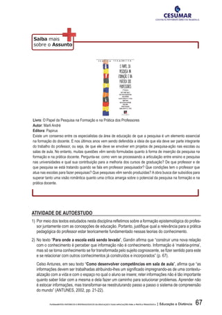 67FUNDAMENTOS HISTÓRICOS E EPISTEMOLÓGICOS DA EDUCAÇÃO E SUAS IMPLICAÇÕES PARA A PRÁTICA PEDAGÓGICA | Educação a Distância
Livro: O Papel da Pesquisa na Formação e na Prática dos Professores
Autor: Marli André
Editora: Papirus
Existe um consenso entre os especialistas da área de educação de que a pesquisa é um elemento essencial
na formação do docente. E nos últimos anos vem sendo defendida a ideia de que ela deve ser parte integrante
do trabalho do professor, ou seja, de que ele deve se envolver em projetos de pesquisa-ação nas escolas ou
salas de aula. No entanto, muitas questões vêm sendo formuladas quanto à forma de inserção da pesquisa na
formação e na prática docente. Pergunta-se: como vem se processando a articulação entre ensino e pesquisa
nas universidades e qual sua contribuição para a melhoria dos cursos de graduação? De que professor e de
que pesquisa se está tratando quando se fala em professor pesquisador? Que condições tem o professor que
atua nas escolas para fazer pesquisas? Que pesquisas vêm sendo produzidas? A obra busca dar subsídios para
superar tanto uma visão romântica quanto uma crítica amarga sobre o potencial da pesquisa na formação e na
prática docente.
ATIVIDADE DE AUTOESTUDO
1)	Por	meio	dos	textos	estudados	nesta	disciplina	refl	etimos	sobre	a	formação	epistemológica	do	profes-
sor	juntamente	com	as	concepções	de	educação.	Portanto,	justifi	que	qual	a	relevância	para	a	prática	
pedagógica do professor estar teoricamente fundamentado nessas teorias do conhecimento.
2) No texto “Para onde a escola está sendo levada”,	Gandin	afi	rma	que	“construir	uma	nova	relação	
com o conhecimento é perceber que informação não é conhecimento. Informação é ‘matéria-prima’,
mas	só	se	torna	conhecimento	se	for	transformada	pelo	sujeito	cognoscente,	se	fi	zer	sentido	para	este	
e se relacionar com outros conhecimentos já construídos e incorporados” (p. 67).
Celso Antunes, em seu texto “Como	desenvolver	competências	em	sala	de	aula”,	afi	rma	que	“as	
informações	devem	ser	trabalhadas	atribuindo-lhes	um	signifi	cado	impregnando-as	de	uma	contextu-
alização com a vida e com o espaço no qual o aluno se insere; reter informações não é tão importante
quanto saber lidar com a mesma e dela fazer um caminho para solucionar problemas. Aprender não
é estocar informações, mas transformar-se reestruturando passo a passo o sistema de compreensão
do mundo” (ANTUNES, 2002, pp. 21-22).
 