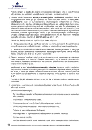 68 FUNDAMENTOS HISTÓRICOS E EPISTEMOLÓGICOS DA EDUCAÇÃO E SUAS IMPLICAÇÕES PARA A PRÁTICA PEDAGÓGICA| Educação a Distância
	 Portanto, compare as citações dos autores acima estabelecendo relações entre as suas afirmações
sobre a relação dos sujeitos em sociedade com a informação e com o conhecimento.
3)	Fernando Becker, em seu livro “Educação e construção do conhecimento” dissertando sobre a
pedagogia relacional, afirma: “por que o professor age assim? Porque ele acredita – ou melhor, com-
preende (teoria) – que o seu aluno apresenta na estrutura cognitiva conhecimentos que construiu
até aquele momento – condição prévia das aprendizagens futuras, isto é, só aprenderá alguma coisa,
construirá algum conhecimento novo, se ele agir e problematizar a sua ação. Em outras palavras, ele
sabe que há duas condições necessárias para que algum conhecimento novo seja construído: a) que
o aluno aja (assimilação) sobre o material que o professor presume que tenha algo de cognitivamente
interessante, ou melhor, significativo para o aluno; b) que o aluno responda para si mesmo as per-
turbações (acomodação) provocadas pela assimilação do material, mas dos mecanismos íntimos de
suas ações sobre esse material [...]” (BECKER, 2001, pp. 23, 24 e 27).
	 Partindo dos pressupostos acima explicitados por Becker, responda:
	 a)	 Por que Becker salienta que o professor “acredita – ou melhor, compreende (teoria)”? Descreva
a importância da compreensão teórica para o professor na organização da sua prática pedagógica.
	 b)	 Considerando a fundamentação teórica descrita por Becker, sobre a ação docente na pedagogia
relacional, descreva como seria o encaminhamento metodológico interdisciplinar sobre o conteúdo
moradia para uma turma de 3º ano do Ensino Fundamental.
4)	Gasparin, afirma que “este fazer pedagógico é uma forma que permite compreender os conhecimen-
tos em suas múltiplas faces dentro do todo social”. Nesse sentido, expõe “a interdisciplinaridade, não
como forma de pensamento unidimensional, mas como uma apreensão crítica das diversas dimen-
sões da mesma realidade” (p.03).
	 Ivani Fazenda no texto “Interdisciplinaridade e prática educativa” afirma que: a prática interdiscipli-
nar possibilita o professor superar a fragmentação do conhecimento, objetivando a formação integral
dos alunos, a fim de que possam exercer criticamente a cidadania, mediante uma visão global de
mundo e serem capazes de enfrentar os problemas complexos, amplos e globais da realidade atual
(p. 27).
	 Compare as citações acima estabelecendo as relações que os autores apresentam sobre a interdis-
ciplinaridade.
5)	Leia e analise o encaminhamento metodológico utilizado por uma professora do Ensino Fundamental
sobre meio ambiente.
	 Encaminhamento metodológico:
•	 Por intermédio da oralidade, verificar os conceitos e os conhecimentos que os alunos apresentam
sobre o assunto.
•	 Registrar esses conhecimentos no quadro.
•	 Vídeo representado na forma de desenho informativo sobre o conteúdo.
•	 Debate (oral) com os alunos sobre o entendimento do filme assistido.
•	 Produção de texto coletivo sobre a fita de vídeo.
•	 Registrar por meio da expressão artística a compreensão do conteúdo trabalhado.
•	 Em grupo, jogo da memória.
•	 Pesquisar e recortar com os alunos em revistas, livros, jornais sobre os cuidados com meio am-
 