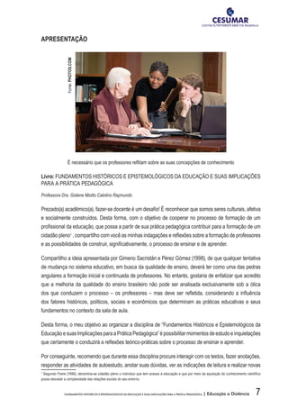 7FUNDAMENTOS HISTÓRICOS E EPISTEMOLÓGICOS DA EDUCAÇÃO E SUAS IMPLICAÇÕES PARA A PRÁTICA PEDAGÓGICA | Educação a Distância
APRESENTAÇÃO
É necessário que os professores reflitam sobre as suas concepções de conhecimento
Livro: FUNDAMENTOS HISTÓRICOS E EPISTEMOLÓGICOS DA EDUCAÇÃO E SUAS IMPLICAÇÕES
PARA A PRÁTICA PEDAGÓGICA
Professora Dra. Gislene Miotto Catolino Raymundo
Prezado(a) acadêmico(a), fazer-se docente é um desafio! É reconhecer que somos seres culturais, afetiva
e socialmente construídos. Desta forma, com o objetivo de cooperar no processo de formação de um
profissional da educação, que possa a partir de sua prática pedagógica contribuir para a formação de um
cidadão pleno1
, compartilho com você as minhas indagações e reflexões sobre a formação de professores
e as possibilidades de construir, significativamente, o processo de ensinar e de aprender.
Compartilho a ideia apresentada por Gimeno Sacristán e Pérez Gómez (1998), de que qualquer tentativa
de mudança no sistema educativo, em busca da qualidade de ensino, deverá ter como uma das pedras
angulares a formação inicial e continuada de professores. No entanto, gostaria de enfatizar que acredito
que a melhoria da qualidade do ensino brasileiro não pode ser analisada exclusivamente sob a ótica
dos que conduzem o processo – os professores – mas deve ser refletida, considerando a influência
dos fatores históricos, políticos, sociais e econômicos que determinam as práticas educativas e seus
fundamentos no contexto da sala de aula.
Desta forma, o meu objetivo ao organizar a disciplina de “Fundamentos Históricos e Epistemológicos da
Educação e suas Implicaçõespara a Prática Pedagógica”épossibilitarmomentos deestudo einquietações
que certamente o conduzirá a reflexões teórico-práticas sobre o processo de ensinar e aprender.
Por conseguinte, recomendo que durante essa disciplina procure interagir com os textos, fazer anotações,
responder as atividades de autoestudo, anotar suas dúvidas, ver as indicações de leitura e realizar novas
1
Segundo Freire (1996), denomina-se cidadão pleno o indivíduo que tem acesso à educação e que por meio da aquisição do conhecimento científico
possa desvelar a complexidade das relações sociais do seu entorno.
Fonte:PHOTOS.COM
 