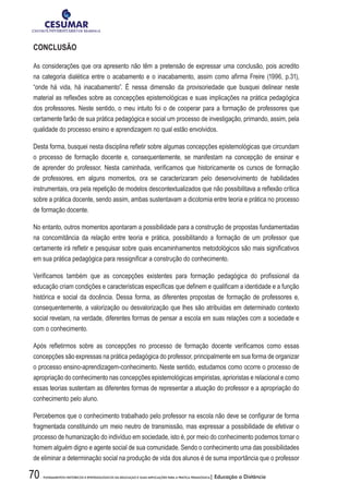 70 FUNDAMENTOS HISTÓRICOS E EPISTEMOLÓGICOS DA EDUCAÇÃO E SUAS IMPLICAÇÕES PARA A PRÁTICA PEDAGÓGICA| Educação a Distância
CONCLUSÃO
As considerações que ora apresento não têm a pretensão de expressar uma conclusão, pois acredito
na categoria dialética entre o acabamento e o inacabamento, assim como afirma Freire (1996, p.31),
“onde há vida, há inacabamento”. É nessa dimensão da provisoriedade que busquei delinear neste
material as reflexões sobre as concepções epistemológicas e suas implicações na prática pedagógica
dos professores. Neste sentido, o meu intuito foi o de cooperar para a formação de professores que
certamente farão de sua prática pedagógica e social um processo de investigação, primando, assim, pela
qualidade do processo ensino e aprendizagem no qual estão envolvidos.
Desta forma, busquei nesta disciplina refletir sobre algumas concepções epistemológicas que circundam
o processo de formação docente e, consequentemente, se manifestam na concepção de ensinar e
de aprender do professor. Nesta caminhada, verificamos que historicamente os cursos de formação
de professores, em alguns momentos, ora se caracterizaram pelo desenvolvimento de habilidades
instrumentais, ora pela repetição de modelos descontextualizados que não possibilitava a reflexão crítica
sobre a prática docente, sendo assim, ambas sustentavam a dicotomia entre teoria e prática no processo
de formação docente.
No entanto, outros momentos apontaram a possibilidade para a construção de propostas fundamentadas
na concomitância da relação entre teoria e prática, possibilitando a formação de um professor que
certamente irá refletir e pesquisar sobre quais encaminhamentos metodológicos são mais significativos
em sua prática pedagógica para ressignificar a construção do conhecimento.
Verificamos também que as concepções existentes para formação pedagógica do profissional da
educação criam condições e características específicas que definem e qualificam a identidade e a função
histórica e social da docência. Dessa forma, as diferentes propostas de formação de professores e,
consequentemente, a valorização ou desvalorização que lhes são atribuídas em determinado contexto
social revelam, na verdade, diferentes formas de pensar a escola em suas relações com a sociedade e
com o conhecimento.
Após refletirmos sobre as concepções no processo de formação docente verificamos como essas
concepções são expressas na prática pedagógica do professor, principalmente em sua forma de organizar
o processo ensino-aprendizagem-conhecimento. Neste sentido, estudamos como ocorre o processo de
apropriação do conhecimento nas concepções epistemológicas empiristas, aprioristas e relacional e como
essas teorias sustentam as diferentes formas de representar a atuação do professor e a apropriação do
conhecimento pelo aluno.
Percebemos que o conhecimento trabalhado pelo professor na escola não deve se configurar de forma
fragmentada constituindo um meio neutro de transmissão, mas expressar a possibilidade de efetivar o
processo de humanização do indivíduo em sociedade, isto é, por meio do conhecimento podemos tornar o
homem alguém digno e agente social de sua comunidade. Sendo o conhecimento uma das possibilidades
de eliminar a determinação social na produção de vida dos alunos é de suma importância que o professor
 