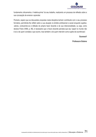 71FUNDAMENTOS HISTÓRICOS E EPISTEMOLÓGICOS DA EDUCAÇÃO E SUAS IMPLICAÇÕES PARA A PRÁTICA PEDAGÓGICA | Educação a Distância
fundamente criticamente a “matéria-prima” do seu trabalho, realizando um processo de reflexão sobre a
sua concepção de ensinar e aprender.
Portanto, espero que as discussões propostas nesta disciplina tenham contribuído com o seu processo
formativo, permitindo-lhe refletir sobre a sua atuação no âmbito profissional e social enquanto sujeitos-
-atores, conduzindo-os à reflexão do próprio fazer docente e de sua intencionalidade, ou seja, como
declara Freire (1996, p. 86), é necessário que o futuro docente perceba que seu “papel no mundo não
é só o de quem constata o que ocorre, mas também o de quem intervém como sujeito de ocorrências”.
Sucesso!!
Professora Gislene
 