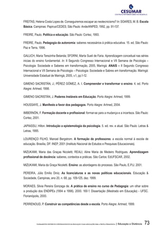73FUNDAMENTOS HISTÓRICOS E EPISTEMOLÓGICOS DA EDUCAÇÃO E SUAS IMPLICAÇÕES PARA A PRÁTICA PEDAGÓGICA | Educação a Distância
FREITAS, Helena Costa Lopes de. Conseguiremos escapar ao neotecnicismo? In: SOARES, M. B. Escola
Básica. Campinas: Papirus/CEDES; São Paulo: Ande/ANPED, 1992, pp. 91-137.
FREIRE, Paulo. Política e educação. São Paulo: Cortez, 1993.
FREIRE, Paulo. Pedagogia da autonomia: saberes necessários à prática educativa. 15. ed. São Paulo:
Paz e Terra, 1996.
GALUCH, Maria Terezinha Belanda; SFORNI, Marta Sueli de Faria. Aprendizagem conceitual nas séries
inicias do ensino fundamental. In: II Segundo Congresso Internacional e VII Semana de Psicologia –
Psicologia: Sociedade e Saberes em transformação, 2005, Maringá. ANAIS – II Segundo Congresso
Internacional e VII Semana de Psicologia – Psicologia: Sociedade e Sabres em transformação. Maringá:
Universidade Estadual de Maringá, 2005, v.1, pp.1-12.
GIMENO SACRISTÁN, J.; PÉREZ GÓMEZ, A. I. Compreender e transformar o ensino. 4. ed. Porto
Alegre: Artmed, 1998.
GIMENO SACRISTÁN, J. Poderes Instáveis em Educação. Porto Alegre: Artmed, 1999.
HOUSSAYE, J. Manifesto a favor dos pedagogos. Porto Alegre: Artmed, 2004.
IMBERNÓN, F. Formação docente e profissional: formar-se para a mudança e a incerteza. São Paulo:
Cortez, 2001.
JAPIASSU, Hilton. Introdução a epistemologia da psicologia. 5. ed. rev. e atual. São Paulo: Letras 
Letras, 1995.
LOURENÇO FILHO, Manoel Bergstrom. A formação de professores: a escola normal à escola de
educação. Brasília, DF: INEP, 2001 (Instituto Nacional de Estudos e Pesquisas Educacionais).
MIZUKAMI, Maria das Graças Nicoletti; REALI, Aline Maria de Medeiro Rodrigues. Aprendizagem
profissional de docência: saberes, contextos e práticas. São Carlos: EdUFSCAR, 2002.
MIZUKAMI, Maria da Graça Nicoletti. Ensino: as abordagens do processo. São Paulo, E.P.U. 2001.
PEREIRA, Júlio Emílio Diniz. As licenciaturas e as novas políticas educacionais. Educação 
Sociedade, Campinas, ano 20, n. 68, pp. 109-125, dez. 1999.
MORAES, Silvia Pereira Gonzaga de. A prática de ensino no curso de Pedagogia: um olhar sobre
a produção dos ENDIPEs (1994 e 1996). 2000. 169 f. Dissertação (Mestrado em Educação) - UFSC.
Florianópolis, 2000.
PERRENOUD, P. Construir as competências desde a escola. Porto Alegre: Artmed, 1999.
 