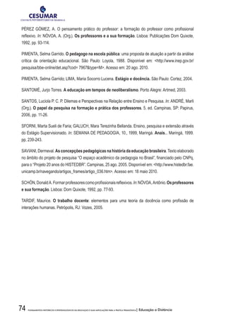 74 FUNDAMENTOS HISTÓRICOS E EPISTEMOLÓGICOS DA EDUCAÇÃO E SUAS IMPLICAÇÕES PARA A PRÁTICA PEDAGÓGICA| Educação a Distância
PÉREZ GÓMEZ, A. O pensamento prático do professor: a formação do professor como profissional
reflexivo. In: NÓVOA, A. (Org.). Os professores e a sua formação. Lisboa: Publicações Dom Quixote,
1992, pp. 93-114.
PIMENTA, Selma Garrido. O pedagogo na escola pública: uma proposta de atuação a partir da análise
crítica da orientação educacional. São Paulo: Loyola, 1988. Disponível em: http://www.inep.gov.br/
pesquisa/bbe-online/det.asp?cod= 7967type=M. Acesso em: 20 ago. 2010.
PIMENTA, Selma Garrido; LIMA, Maria Socorro Lucena. Estágio e docência. São Paulo: Cortez, 2004.
SANTOMÉ, Jurjo Torres. A educação em tempos de neoliberalismo. Porto Alegre: Artmed, 2003.
SANTOS, Lucíola P. C. P. Dilemas e Perspectivas na Relação entre Ensino e Pesquisa. In: ANDRÉ, Marli
(Org.). O papel da pesquisa na formação e prática dos professores. 5. ed. Campinas, SP: Papirus,
2006, pp. 11-26.
SFORNI, Marta Sueli de Faria; GALUCH, Mara Terezinha Bellanda. Ensino, pesquisa e extensão através
do Estágio Supervisionado. In: SEMANA DE PEDAGOGIA, 10., 1999, Maringá. Anais... Maringá, 1999.
pp, 239-243.
SAVIANI, Dermeval. As concepções pedagógicas na história da educação brasileira. Texto elaborado
no âmbito do projeto de pesquisa “O espaço acadêmico da pedagogia no Brasil”, financiado pelo CNPq,
para o “Projeto 20 anos do HISTEDBR”. Campinas, 25 ago. 2005. Disponível em: http://www.histedbr.fae.
unicamp.br/navegando/artigos_frames/artigo_036.htm. Acesso em: 18 maio 2010.
SCHÖN,DonaldA.Formarprofessorescomoprofissionaisreflexivos.In:NÓVOA,Antônio.Osprofessores
e sua formação. Lisboa: Dom Quixote, 1992, pp. 77-93.
TARDIF, Maurice. O trabalho docente: elementos para uma teoria da docência como profissão de
interações humanas. Petrópolis, RJ: Vozes, 2005.
 