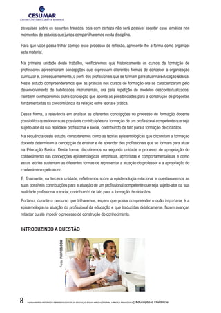 8 FUNDAMENTOS HISTÓRICOS E EPISTEMOLÓGICOS DA EDUCAÇÃO E SUAS IMPLICAÇÕES PARA A PRÁTICA PEDAGÓGICA| Educação a Distância
pesquisas sobre os assuntos tratados, pois com certeza não será possível esgotar essa temática nos
momentos de estudos que juntos compartilharemos nesta disciplina.
Para que você possa trilhar comigo esse processo de reflexão, apresento-lhe a forma como organizei
este material.
Na primeira unidade deste trabalho, verificaremos que historicamente os cursos de formação de
professores apresentaram concepções que expressam diferentes formas de conceber a organização
curricular e, consequentemente, o perfil dos profissionais que se formam para atuar na Educação Básica.
Neste estudo compreenderemos que as práticas nos cursos de formação ora se caracterizaram pelo
desenvolvimento de habilidades instrumentais, ora pela repetição de modelos descontextualizados.
Também conheceremos outra concepção que aponta as possibilidades para a construção de propostas
fundamentadas na concomitância da relação entre teoria e prática.
Dessa forma, a relevância em analisar as diferentes concepções no processo de formação docente
possibilitou questionar suas possíveis contribuições na formação de um profissional competente que seja
sujeito-ator da sua realidade profissional e social, contribuindo de fato para a formação de cidadãos.
Na sequência deste estudo, constataremos como as teorias epistemológicas que circundam a formação
docente determinam a concepção de ensinar e de aprender dos profissionais que se formam para atuar
na Educação Básica. Desta forma, discutiremos na segunda unidade o processo de apropriação do
conhecimento nas concepções epistemológicas empiristas, aprioristas e comportamentalistas e como
essas teorias sustentam as diferentes formas de representar a atuação do professor e a apropriação do
conhecimento pelo aluno.
E, finalmente, na terceira unidade, refletiremos sobre a epistemologia relacional e questionaremos as
suas possíveis contribuições para a atuação de um profissional competente que seja sujeito-ator da sua
realidade profissional e social, contribuindo de fato para a formação de cidadãos.
Portanto, durante o percurso que trilharemos, espero que possa compreender o quão importante é a
epistemologia na atuação do profissional da educação e que traduzidas didaticamente, fazem avançar,
retardar ou até impedir o processo de construção do conhecimento.
INTRODUZINDO A QUESTÃO
Fonte:PHOTOS.COM
 