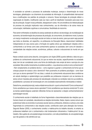9FUNDAMENTOS HISTÓRICOS E EPISTEMOLÓGICOS DA EDUCAÇÃO E SUAS IMPLICAÇÕES PARA A PRÁTICA PEDAGÓGICA | Educação a Distância
A sociedade se submete a processos de aceleradas mudanças, avanços e disseminação de novas
tecnologias, globalização e ao dinamismo da sociedade de informação. A competitividade internacional
leva a modificações nos padrões de produção e consumo. Novas tecnologias de produção afetam a
organização do trabalho, modificando cada vez mais o perfil do trabalhador necessário para esse novo
tipo de produção. Surgem novas profissões, desaparecem outras. Há uma tendência de intelectualização
do processo de produção implicando mais conhecimentos, uso da informática e de outros meios de
comunicação, habilidades cognitivas e comunicativas, flexibilidade de raciocínio.
Para serem enfrentados os desafios do avanço acelerado da ciência e da tecnologia, da mundialização da
economia, da transformação dos processos de produção, do consumismo, do relativismo moral, é preciso
um maciço investimento na educação escolar em todos os níveis de ensino, para que assim seja possível
que todos os docentes, em específico, os professores da Educação Básica, desenvolvam habilidades
indispensáveis em seus alunos para a formação de sujeitos ativos que estabeleçam relações entre o
conhecimento e as formas como este conhecimento aparece na sociedade, bem como em desvelar a
complexidade das relações sociais, econômicas, políticas, culturais e educacionais do mundo em que
vivem.
Nesse contexto social acima descrito, comungamos com Apple (2006) quando defende a ideia de que o
problema do conhecimento educacional, do que se ensina nas escolas, especificamente na sociedade
atual, tem de ser considerado como uma forma de distribuição mais ampla de bens e serviços de uma
sociedade.Nãoconstituimeramenteumproblemaanalítico–oquedevemosconstruircomoconhecimento?
- Nem simplesmente um problema técnico – como organizar e guardar o conhecimento de forma que as
crianças possam ter acesso a ele e dominá-lo?- Nem puramente um problema psicológico - como fazer
com que os alunos aprendam? Em vez disso, o estudo do conhecimento educacional deve constituir-se
em estudo ideológico e epistemológico que possibilite aos professores romperem com as barreiras do
senso comum impostas pelo processo de naturalização e desvelar as condições reais de sua existência,
possibilitando o processo de humanização em uma sociedade essencialmente individualista e instável.
Destaforma,prezado(a)aluno(a),nestaunidadeiremosdiscutir:oqueéconhecimento?Comoconhecemos?
Como acreditamos que nossos alunos aprendem? Como acreditamos que devemos ensiná-los? E como
as teorias epistemológicas sustentam diferentes formas de representar a relação conhecimento/ensino/
aprendizagem escolar.
O conhecimento escolar é trabalhado de forma fragmentada e descontextualizada das relações que os
homens travam em sociedade, naturalizando as relações dominantes. Neste, impera o senso comum que
poderá levar todos os envolvidos no processo escolar (alunos, professores, diretores e outros) a uma visão
fragmentada do conhecimento e das relações sociais, contribuindo assim para alienação dos homens.
Segundo Becker (2005), o conhecimento constitui a matéria-prima do trabalho docente, no entanto os
professores trabalham com o conhecimento e não fundamentam criticamente a “matéria-prima” do seu
trabalho. São sujeitos de uma epistemologia inconsciente e, com alta probabilidade, de uma epistemologia
que não gostaria e não admitiria ser sua.
 