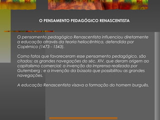 O PENSAMENTO PEDAGÓGICO RENASCENTISTA

O pensamento pedagógico Renascentista influenciou diretamente
a educação através da teoria heliocêntrica, defendida por
Copérnico (1473 - 1543).
Como fatos que favoreceram esse pensamento pedagógico, são
citados: as grandes navegações do séc. XIV, que deram origem ao
capitalismo comercial; a invenção da imprensa realizada por
Gutemberg ; e a invenção da bússola que possibilitou as grandes
navegações.
A educação Renascentista visava a formação do homem burguês.

 