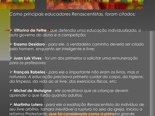 Como principais educadores Renascentistas, foram citados:

 Vittorino da Feltre - que defendia uma educação individualizada, o
auto governo do aluno e a competição;
 Erasmo Desídoro - para ele, o verdadeiro caminho deveria ser criado
pelo homem, enquanto ser inteligente e livre;
 Juan Luis Vives - foi um dos primeiros a solicitar uma remuneração
para os professores;
 François Rabeles - para ele o importante não eram os livros, mas a
natureza. A educação precisava primeiro cuidar do corpo, da higiene,
da limpeza, da vida ao ar livre, dos exercícios físicos, etc;
 Michel de Motaigne - ele acreditava que as crianças devem
aprender o que farão quando adultos;
 Martinho Lutero - para ele a exaltação Renascentista do indivíduo de
seu livre arbítrio, tornara inevitável a ruptura no seio da igreja. Iniciou a
reforma Protestante, que foi considerada como a primeira grande

 