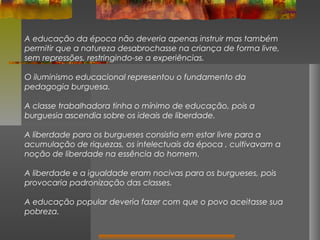 A educação da época não deveria apenas instruir mas também
permitir que a natureza desabrochasse na criança de forma livre,
sem repressões, restringindo-se a experiências.
O iluminismo educacional representou o fundamento da
pedagogia burguesa.
A classe trabalhadora tinha o mínimo de educação, pois a
burguesia ascendia sobre os ideais de liberdade.
A liberdade para os burgueses consistia em estar livre para a
acumulação de riquezas, os intelectuais da época , cultivavam a
noção de liberdade na essência do homem.
A liberdade e a igualdade eram nocivas para os burgueses, pois
provocaria padronização das classes.
A educação popular deveria fazer com que o povo aceitasse sua
pobreza.

 