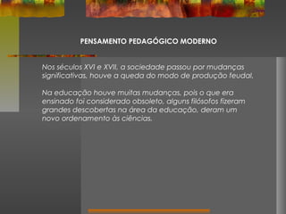 PENSAMENTO PEDAGÓGICO MODERNO
Nos séculos XVI e XVII, a sociedade passou por mudanças
significativas, houve a queda do modo de produção feudal.
Na educação houve muitas mudanças, pois o que era
ensinado foi considerado obsoleto, alguns filósofos fizeram
grandes descobertas na área da educação, deram um
novo ordenamento às ciências.

 