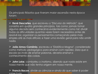 Os principais filósofos que tiveram maior ascensão nesta época
foram:
 René Descartes, que escreveu o "Discurso do Método", que
consistia em quatro grandes princípios, tais como: jamais tomar
alguma decisão sem conhecê-la evidentemente como tal; dividir
todas as dificuldades quantas vezes forem necessários antes de
resolvê-las; organizar os pensamentos começando pelas mais
simples até as mais difíceis; e fazer uma revisão geral para não omitir
nada.
 João Amos Comênio, escreveu a "Didática Magna", considerada
como método pedagógico para ensinar com rapidez. Dizia que a
escola ao invés de ensinar palavras, deveria ensinar o
conhecimento das coisas.
 John Loke, combateu o inatismo, dizendo que nada existe em
nossa mente que não tenha origem em nossa mente.
 Francis Bacon, divide as ciências e ainda diz que saber é poder

 