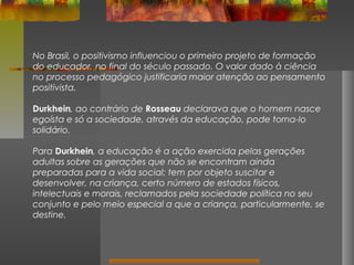 No Brasil, o positivismo influenciou o primeiro projeto de formação
do educador, no final do século passado. O valor dado à ciência
no processo pedagógico justificaria maior atenção ao pensamento
positivista.
Durkhein, ao contrário de Rosseau declarava que o homem nasce
egoísta e só a sociedade, através da educação, pode torna-lo
solidário.
Para Durkhein, a educação é a ação exercida pelas gerações
adultas sobre as gerações que não se encontram ainda
preparadas para a vida social; tem por objeto suscitar e
desenvolver, na criança, certo número de estados físicos,
intelectuais e morais, reclamados pela sociedade política no seu
conjunto e pelo meio especial a que a criança, particularmente, se
destine.

 