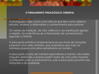 O PENSAMENTO PEDAGÓGICO ORIENTAL
A pedagogia surgiu como uma ciência que tem como objetivo
estudar, analisar, e sistematizar o conhecimento educacional.
Os valores da tradição, da não violência e da meditação ligados
a religião, foi onde firmou-se a transmissão de conhecimento
segundo o Oriente.
A educação primitiva fundamentava-se nos rituais de iniciação,
possuíam uma visão animista, que acreditava que tudo na
natureza possuía uma alma semelhante ao homem.
A educação ocorria de maneira espontânea e natural, não existia
ninguém destinado a ensinar porém todos de uma certa maneira
contribuíram para os ensinamentos, pois a educação provinha das
imitações e da oralidade.

 