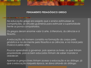 PENSAMENTO PEDAGÓGICO GREGO

Na educação grega era exigido que o ensino estimulasse as
competições, as virtudes guerreiras para estimular a superioridade
frente os povos conquistados.
Os gregos deram enorme valor à arte, à literatura, às ciências e à
filosofia.
A educação do homem consistia na formação do corpo pela
ginástica e na da mente pela filosofia e as ciências, e na moral pela
música e pelas artes.
Poucos aprendiam a governar, pois apenas os livres, os que tinham
propriedade, pois os bem educados tinham de saber mandar e
obedecer.
Apenas os gregos livres tinham acesso a educação e ao diálogo, já
que a educação naquela época, se dava através do diálogo.

 
