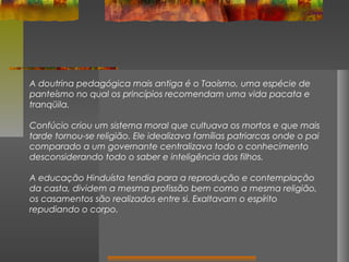 A doutrina pedagógica mais antiga é o Taoísmo, uma espécie de
panteísmo no qual os princípios recomendam uma vida pacata e
tranqüila.
Confúcio criou um sistema moral que cultuava os mortos e que mais
tarde tornou-se religião. Ele idealizava famílias patriarcas onde o pai
comparado a um governante centralizava todo o conhecimento
desconsiderando todo o saber e inteligência dos filhos.
A educação Hinduísta tendia para a reprodução e contemplação
da casta, dividem a mesma profissão bem como a mesma religião,
os casamentos são realizados entre si. Exaltavam o espírito
repudiando o corpo.

 