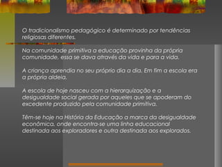 O tradicionalismo pedagógico é determinado por tendências
religiosas diferentes.
Na comunidade primitiva a educação provinha da própria
comunidade, essa se dava através da vida e para a vida.
A criança aprendia no seu próprio dia a dia. Em fim a escola era
a própria aldeia.
A escola de hoje nasceu com a hierarquização e a
desigualdade social gerada por aqueles que se apoderam do
excedente produzido pela comunidade primitiva.
Têm-se hoje na História da Educação a marca da desigualdade
econômica, onde encontra-se uma linha educacional
destinada aos exploradores e outra destinada aos explorados.

 