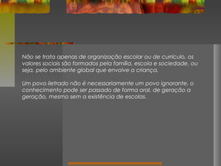 Não se trata apenas de organização escolar ou de currículo, os
valores sociais são formados pela família, escola e sociedade, ou
seja, pelo ambiente global que envolve a criança.
Um povo iletrado não é necessariamente um povo ignorante, o
conhecimento pode ser passado de forma oral, de geração a
geração, mesmo sem a existência de escolas.

 