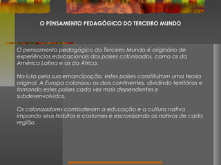 O PENSAMENTO PEDAGÓGICO DO TERCEIRO MUNDO

O pensamento pedagógico do Terceiro Mundo é originário de
experiências educacionais dos países colonizados, como os da
América Latina e os da África.
Na luta pela sua emancipação, estes países constituíram uma teoria
original. A Europa colonizou os dois continentes, dividindo territórios e
tornando estes países cada vez mais dependentes e
subdesenvolvidos.
Os colonizadores combateram a educação e a cultura nativa
impondo seus hábitos e costumes e escravizando os nativos de cada
região.

 