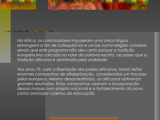 Na África, os colonizadores impuseram uma única língua
estrangeira a fim de catequizá-los e uni-las numa religião universal,
sendo que este programa não deu certo porque a tradição
européia era calcada no valor da palavra escrita, ao passo que a
tradição africana é dominada pela oralidade.
Nos anos 70, com a libertação dos países africanos, foram feitas
enormes campanhas de alfabetização, consideradas um fracasso
pelos europeus. Mesmo desacreditados, os africanos obtiveram
grandes resultados. Estas campanhas visavam a incorporação
dessas massas num projeto nacional e o fortalecimento do povo
como animador coletivo da educação.

 
