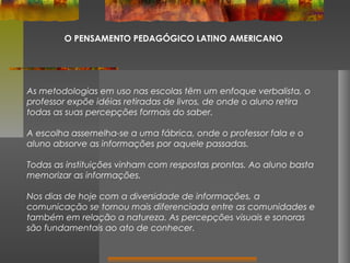 O PENSAMENTO PEDAGÓGICO LATINO AMERICANO

As metodologias em uso nas escolas têm um enfoque verbalista, o
professor expõe idéias retiradas de livros, de onde o aluno retira
todas as suas percepções formais do saber.
A escolha assemelha-se a uma fábrica, onde o professor fala e o
aluno absorve as informações por aquele passadas.
Todas as instituições vinham com respostas prontas. Ao aluno basta
memorizar as informações.
Nos dias de hoje com a diversidade de informações, a
comunicação se tornou mais diferenciada entre as comunidades e
também em relação a natureza. As percepções visuais e sonoras
são fundamentais ao ato de conhecer.

 