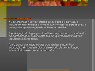 A compreensão não vem depois da audição ou da visão, a
linguagem total introduz o homem num universo de percepções, a
percepção opera integrando os diversos sentidos.
A pedagogia da linguagem total leva ao prazer novo e motivador
da aprendizagem, o aluno está sempre querendo estimular suas
sensações e percepções.
Tanto alunos como professores para realizar a autêntica
educação, têm que se colocar em estado de comunicação
intenso, indo um em encontro ao outro.

 