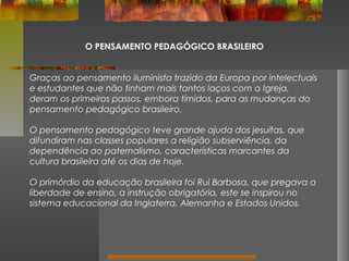 O PENSAMENTO PEDAGÓGICO BRASILEIRO
Graças ao pensamento iluminista trazido da Europa por intelectuais
e estudantes que não tinham mais tantos laços com a Igreja,
deram os primeiros passos, embora tímidos, para as mudanças do
pensamento pedagógico brasileiro.
O pensamento pedagógico teve grande ajuda dos jesuítas, que
difundiram nas classes populares a religião subserviência, da
dependência ao paternalismo, características marcantes da
cultura brasileira até os dias de hoje.
O primórdio da educação brasileira foi Rui Barbosa, que pregava a
liberdade de ensino, a instrução obrigatória, este se inspirou no
sistema educacional da Inglaterra, Alemanha e Estados Unidos.

 