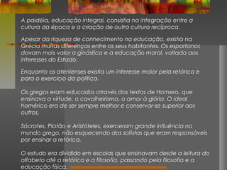 A paidéia, educação integral, consistia na integração entre a
cultura da época e a criação de outra cultura recíproca.
Apesar da riqueza de conhecimento na educação, existia na
Grécia muitas diferenças entre os seus habitantes. Os espartanos
davam mais valor a ginástica e a educação moral, voltada aos
interesses do Estado.
Enquanto os atenienses existia um interesse maior pela retórica e
para o exercício da política.
Os gregos eram educados através dos textos de Homero, que
ensinava a virtude, o cavalheirismo, o amor à glória. O ideal
homérico era de ser sempre melhor e conservar-se superior aos
outros.
Sócrates, Platão e Aristóteles, exerceram grande influência no
mundo grego, não esquecendo dos sofistas que eram responsáveis
por ensinar a retórica.
O estudo era dividido em escolas que ensinavam desde a leitura do
alfabeto até a retórica e a filosofia, passando pela filosofia e a
educação física.

 