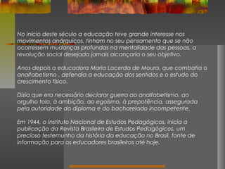 No início deste século a educação teve grande interesse nos
movimentos anárquicos, tinham no seu pensamento que se não
ocorressem mudanças profundas na mentalidade das pessoas, a
revolução social desejada jamais alcançaria o seu objetivo.
Anos depois a educadora Maria Lacerda de Moura, que combatia o
analfabetismo , defendia a educação dos sentidos e o estudo do
crescimento físico.
Dizia que era necessário declarar guerra ao analfabetismo, ao
orgulho tolo, à ambição, ao egoísmo, à prepotência, assegurada
pela autoridade do diploma e do bacharelado incompetente.
Em 1944, o Instituto Nacional de Estudos Pedagógicos, inicia a
publicação da Revista Brasileira de Estudos Pedagógicos, um
precioso testemunho da história da educação no Brasil, fonte de
informação para os educadores brasileiros até hoje.

 