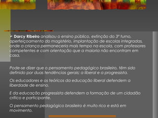  Darcy Ribeiro analisou o ensino público, extinção do 3º turno,
aperfeiçoamento do magistério, implantação de escolas integradas,
onde a criança permaneceria mais tempo na escola, com professores
competentes e com orientação que a maioria não encontram em
casa.
Pode-se dizer que o pensamento pedagógico brasileiro, têm sido
definido por duas tendências gerais; a liberal e a progressista.
Os educadores e os teóricos da educação liberal defendem a
liberdade de ensino.
E da educação progressista defendem a formação de um cidadão
crítico e participante.
O pensamento pedagógico brasileiro é muito rico e está em
movimento.

 