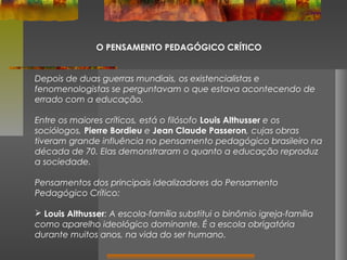 O PENSAMENTO PEDAGÓGICO CRÍTICO
Depois de duas guerras mundiais, os existencialistas e
fenomenologistas se perguntavam o que estava acontecendo de
errado com a educação.
Entre os maiores críticos, está o filósofo Louis Althusser e os
sociólogos, Pierre Bordieu e Jean Claude Passeron, cujas obras
tiveram grande influência no pensamento pedagógico brasileiro na
década de 70. Elas demonstraram o quanto a educação reproduz
a sociedade.
Pensamentos dos principais idealizadores do Pensamento
Pedagógico Crítico:
 Louis Althusser: A escola-família substitui o binômio igreja-família
como aparelho ideológico dominante. É a escola obrigatória
durante muitos anos, na vida do ser humano.

 