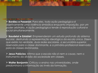  Bordieu e Passeron: Para eles, toda ação pedagógica é
objetivamente uma violência simbólica enquanto imposição, por um
poder arbitrário. A ação pedagógica tende à reprodução cultural e
social simultaneamente.
 Baudelot e Establet: Empreenderam um estudo profundo do sistema
escolar, destruindo a representação ideológica da escola única. Dizem
que existe na verdade, duas redes escolares, a secundária-superior,
reservada para a classe dominante, e a primária-profissional reservada
para as classes dominadas.
 Jesus Palácios: Afirma que a escola não é nem a causa, nem o
instrumento da divisão da sociedade em classes.
 Walter Benjamin: Criticou o ensino nas universidades, onde
predominava a informação ao invés da formação.

 