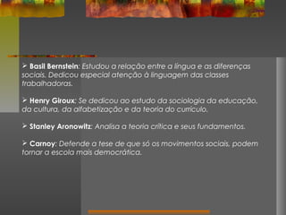 Basil Bernstein: Estudou a relação entre a língua e as diferenças
sociais. Dedicou especial atenção à linguagem das classes
trabalhadoras.
 Henry Giroux: Se dedicou ao estudo da sociologia da educação,
da cultura, da alfabetização e da teoria do currículo.
 Stanley Aronowitz: Analisa a teoria crítica e seus fundamentos.
 Carnoy: Defende a tese de que só os movimentos sociais, podem
tornar a escola mais democrática.

 