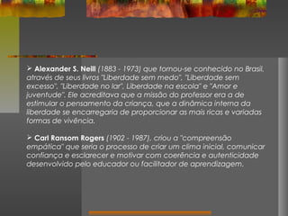  Alexander S. Neill (1883 - 1973) que tornou-se conhecido no Brasil,
através de seus livros "Liberdade sem medo", "Liberdade sem
excesso", "Liberdade no lar", Liberdade na escola" e "Amor e
juventude". Ele acreditava que a missão do professor era a de
estimular o pensamento da criança, que a dinâmica interna da
liberdade se encarregaria de proporcionar as mais ricas e variadas
formas de vivência.
 Carl Ransom Rogers (1902 - 1987), criou a "compreensão
empática" que seria o processo de criar um clima inicial, comunicar
confiança e esclarecer e motivar com coerência e autenticidade
desenvolvido pelo educador ou facilitador de aprendizagem.

 