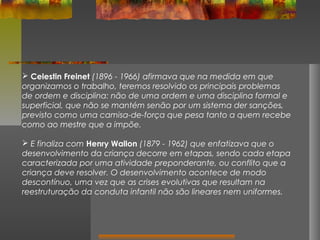  Celestin Freinet (1896 - 1966) afirmava que na medida em que
organizamos o trabalho, teremos resolvido os principais problemas
de ordem e disciplina: não de uma ordem e uma disciplina formal e
superficial, que não se mantém senão por um sistema der sanções,
previsto como uma camisa-de-força que pesa tanto a quem recebe
como ao mestre que a impõe.
 E finaliza com Henry Wallon (1879 - 1962) que enfatizava que o
desenvolvimento da criança decorre em etapas, sendo cada etapa
caracterizada por uma atividade preponderante, ou conflito que a
criança deve resolver. O desenvolvimento acontece de modo
descontínuo, uma vez que as crises evolutivas que resultam na
reestruturação da conduta infantil não são lineares nem uniformes.

 