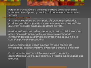 Para os escravos não era permitido o direito de estudar, eram
tratados como objetos, aprendiam a fazer arte nas casas onde
serviam.
A sociedade romana era composta de grandes proprietários:
patrícios, grandes proprietários e plebeus, pequenos proprietários,
que eram excluídos do poder, do direito ao voto.
Na época áurea do Império, a educação estava dividido em três
graus: Escolas do ludi-magister, ministravam a educação
elementar; Escolas do gramático: correspondia ao que hoje se
conhece por ensino secundário.
Estabelecimentos de ensino superior: era uma espécie de
universidade, onde se ensinava a retórica, o Direito e a Filosofia.
Os romanos impuseram o latim a numerosas províncias,
conquistaram a Grécia, que transmitiu a filosofia da educação aos
romanos.

 