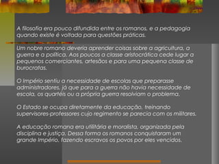 A filosofia era pouco difundida entre os romanos, e a pedagogia
quando existe é voltada para questões práticas.
Um nobre romano deveria aprender coisas sobre a agricultura, a
guerra e a política. Aos poucos a classe aristocrática cede lugar a
pequenos comerciantes, artesãos e para uma pequena classe de
burocratas.
O Império sentiu a necessidade de escolas que preparasse
administradores, já que para a guerra não havia necessidade de
escola, os quartéis ou a própria guerra resolviam o problema.
O Estado se ocupa diretamente da educação, treinando
supervisores-professores cujo regimento se parecia com os militares.
A educação romana era utilitária e moralista, organizada pela
disciplina e justiça. Dessa forma os romanos conquistaram um
grande Império, fazendo escravos os povos por eles vencidos.

 