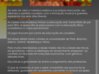Ao lado do clero a nobreza realizava sua própria educação, seu
ideal era o perfeito cavaleiro com a formação musical e guerreiro,
experiente nas sete artes liberais.
As classes trabalhadoras tinham a educação oral, transmitida de pai
para filho. A igreja não se preocupava com a educação física,
considerava o corpo pecaminoso.
Os jogos ficavam por conta da educação do cavaleiro.
Na Idade Média foram criadas as universidades de Paris, Bolonha,
Saleno, Oxford, Hedelberg e Viena.
Para muitos historiadores a Idade média não foi a idade das trevas,
da ignorância, como os ideólogos do renascimento pregaram, ao
contrário foi fecunda em lutas pela autonomia, com greves e
debates livres.
Discutia-se a gratuidade do ensino e pagamento das professoras.
O que se constatou é que o saber universitário aos poucos foi se
elitizando, guardado em academias submetido à censura da igreja.

 