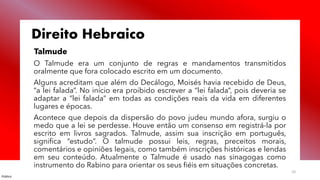 Público
10
Direito Hebraico
Talmude
O Talmude era um conjunto de regras e mandamentos transmitidos
oralmente que fora colocado escrito em um documento.
Alguns acreditam que além do Decálogo, Moisés havia recebido de Deus,
“a lei falada”. No início era proibido escrever a “lei falada”, pois deveria se
adaptar a “lei falada” em todas as condições reais da vida em diferentes
lugares e épocas.
Acontece que depois da dispersão do povo judeu mundo afora, surgiu o
medo que a lei se perdesse. Houve então um consenso em registrá-la por
escrito em livros sagrados. Talmude, assim sua inscrição em português,
significa “estudo”. O talmude possui leis, regras, preceitos morais,
comentários e opiniões legais, como também inscrições históricas e lendas
em seu conteúdo. Atualmente o Talmude é usado nas sinagogas como
instrumento do Rabino para orientar os seus fiéis em situações concretas.
 