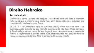 Público
11
Direito Hebraico
Lei do levirato
Conhecida como “direito de resgate”, era muito comum para o homem
hebreu, já que o mesmo não podia ficar sem descendências, pois isso era
considerado hediondo para Deus.
Dt 25, 5 – 10 prescreve que o cunhado (levir) deve casar-se com sua
cunhada, após a morte de seu marido, quando esta não tiver filhos homens.
A finalidade principal dessa lei era impedir que desaparecesse o nome da
família e se perdesse o direito sobre suas propriedades. Por isso, o filho que
nascesse seria considerado filho e herdeiro do marido morto.
 
